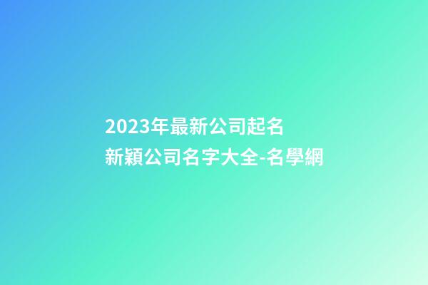 2023年最新公司起名 新穎公司名字大全-名學網-第1張-公司起名-玄機派